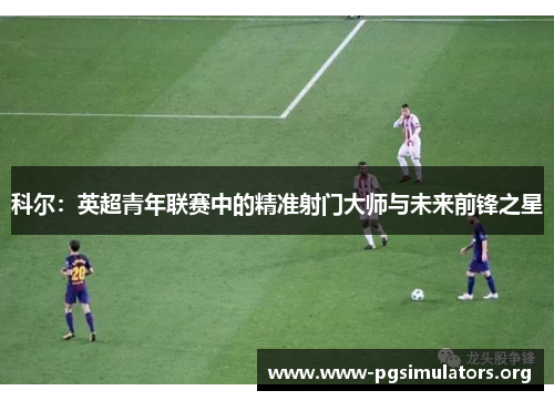 科尔:英超青年联赛中的精准射门大师与未来前锋之星 科尔:英超青年联赛中的精准射门大师与未来前锋之星