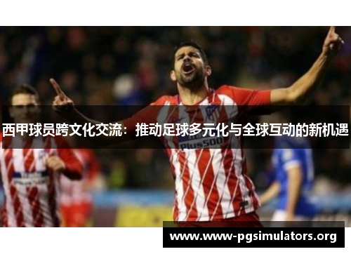 西甲球员跨文化交流:推动足球多元化与全球互动的新机遇 西甲球员跨文化交流:推动足球多元化与全球互动的新机遇