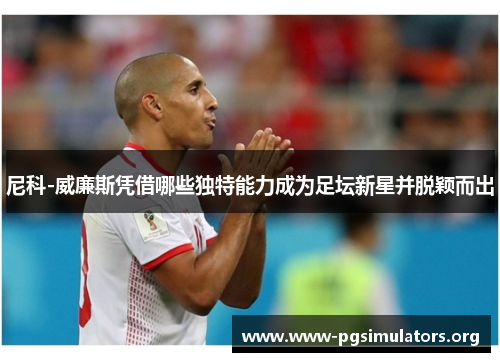 尼科-威廉斯凭借哪些独特能力成为足坛新星并脱颖而出 尼科-威廉斯凭借哪些独特能力成为足坛新星并脱颖而出