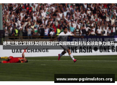 德黑兰独立足球队如何在新时代实现辉煌胜利与全球竞争力提升