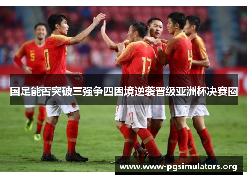 国足能否突破三强争四困境逆袭晋级亚洲杯决赛圈 国足能否突破三强争四困境逆袭晋级亚洲杯决赛圈