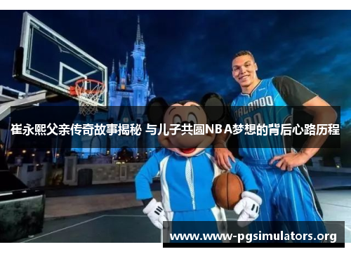 崔永熙父亲传奇故事揭秘 与儿子共圆NBA梦想的背后心路历程 崔永熙父亲传奇故事揭秘 与儿子共圆NBA梦想的背后心路历程