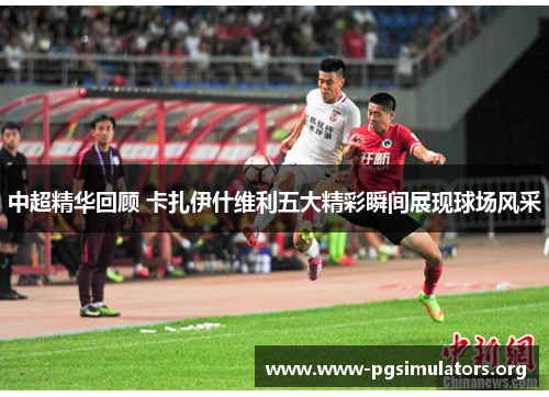 中超精华回顾 卡扎伊什维利五大精彩瞬间展现球场风采 中超精华回顾 卡扎伊什维利五大精彩瞬间展现球场风采