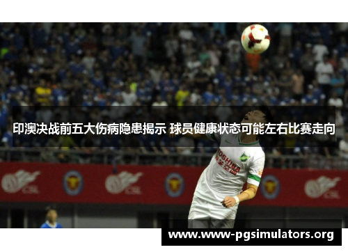印澳决战前五大伤病隐患揭示 球员健康状态可能左右比赛走向