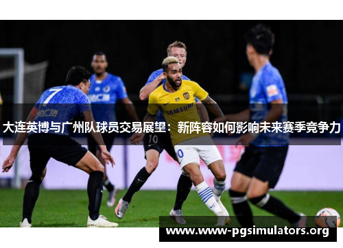 大连英博与广州队球员交易展望:新阵容如何影响未来赛季竞争力 大连英博与广州队球员交易展望:新阵容如何影响未来赛季竞争力