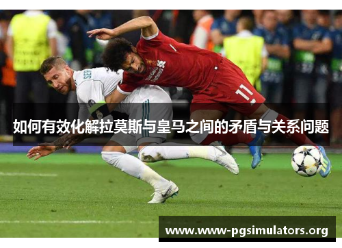 如何有效化解拉莫斯与皇马之间的矛盾与关系问题 如何有效化解拉莫斯与皇马之间的矛盾与关系问题