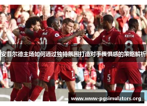 安菲尔德主场如何通过独特氛围打造对手畏惧感的策略解析 安菲尔德主场如何通过独特氛围打造对手畏惧感的策略解析