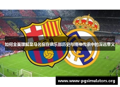 如何全面理解皇马名宿在俱乐部历史与精神传承中的深远意义 如何全面理解皇马名宿在俱乐部历史与精神传承中的深远意义