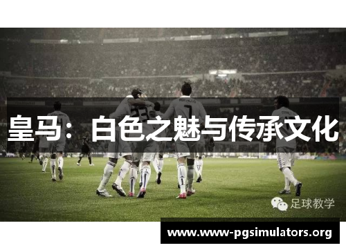 皇马:白色之魅与传承文化 皇马:白色之魅与传承文化