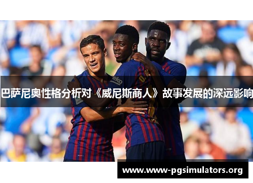 巴萨尼奥性格分析对《威尼斯商人》故事发展的深远影响 巴萨尼奥性格分析对《威尼斯商人》故事发展的深远影响