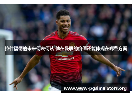 拉什福德的未来何去何从 他在曼联的价值还能体现在哪些方面 拉什福德的未来何去何从 他在曼联的价值还能体现在哪些方面