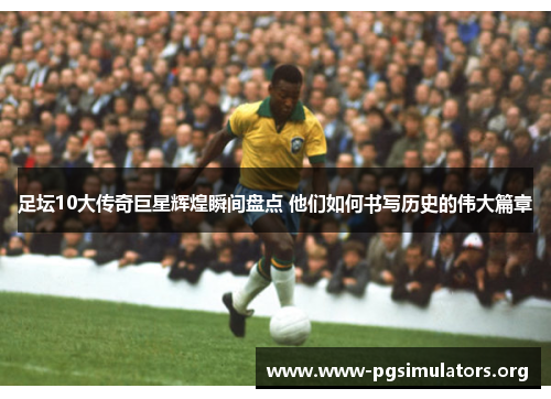 足坛10大传奇巨星辉煌瞬间盘点 他们如何书写历史的伟大篇章 足坛10大传奇巨星辉煌瞬间盘点 他们如何书写历史的伟大篇章