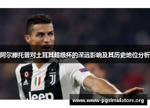 阿尔滕托普对土耳其超级杯的深远影响及其历史地位分析 阿尔滕托普对土耳其超级杯的深远影响及其历史地位分析