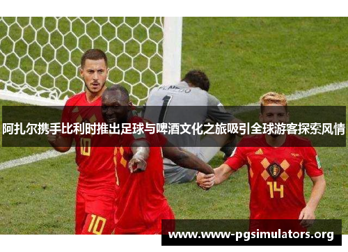 阿扎尔携手比利时推出足球与啤酒文化之旅吸引全球游客探索风情 阿扎尔携手比利时推出足球与啤酒文化之旅吸引全球游客探索风情
