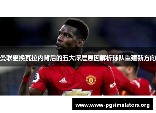 曼联更换瓦拉内背后的五大深层原因解析球队重建新方向 曼联更换瓦拉内背后的五大深层原因解析球队重建新方向